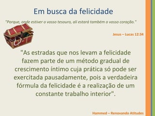 Em busca da felicidade 
"Porque, onde estiver o vosso tesouro, ali estará também o vosso coração." 
Jesus – Lucas 12:34 
"As estradas que nos levam a felicidade 
fazem parte de um método gradual de 
crescimento íntimo cuja prática só pode ser 
exercitada pausadamente, pois a verdadeira 
fórmula da felicidade é a realização de um 
constante trabalho interior". 
Hammed – Renovando Atitudes 
 