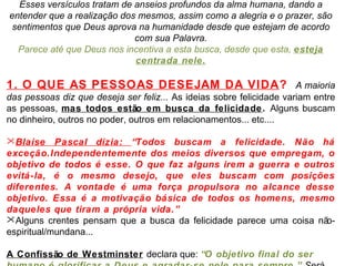Esses versículos tratam de anseios profundos da alma humana, dando a 
entender que a realização dos mesmos, assim como a alegria e o prazer, são 
sentimentos que Deus aprova na humanidade desde que estejam de acordo 
com sua Palavra. 
Parece até que Deus nos incentiva a esta busca, desde que esta, esteja 
centrada nele. 
1. O QUE AS PESSOAS DESEJAM DA VIDA? A maioria 
das pessoas diz que deseja ser feliz... As ideias sobre felicidade variam entre 
as pessoas, mas todos estão em busca da felicidade. Alguns buscam 
no dinheiro, outros no poder, outros em relacionamentos... etc.... 
Blaise Pascal dizia: “Todos buscam a felicidade. Não há 
exceção.Independentemente dos meios diversos que empregam, o 
objetivo de todos é esse. O que faz alguns irem a guerra e outros 
evitá-la, é o mesmo desejo, que eles buscam com posições 
diferentes. A vontade é uma força propulsora no alcance desse 
objetivo. Essa é a motivação básica de todos os homens, mesmo 
daqueles que tiram a própria vida.” 
Alguns crentes pensam que a busca da felicidade parece uma coisa não-espiritual/ 
mundana... 
A Confissão de Westminster declara que: “O objetivo final do ser 
humano é glorificar a Deus e agradar-se nele para sempre.” Será 
 