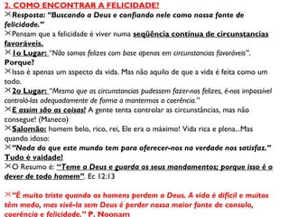 2. COMO ENCONTRAR A FELICIDADE? 
Resposta: “Buscando a Deus e confiando nele como nossa fonte de 
felicidade.” 
Pensam que a felicidade é viver numa seqüência contínua de circunstancias 
favoráveis. 
1o Lugar: “Não somos felizes com base apenas em circunstancias favoráveis”. 
Porque? 
Isso é apenas um aspecto da vida. Mas não aquilo de que a vida é feita como um 
todo. 
2o Lugar: “Mesmo que as circunstancias pudessem fazer-nos felizes, é-nos impossível 
controlá-las adequadamente de forma a mantermos a coerência.” 
E assim são as coisas! A gente tenta controlar as circunstâncias, mas não 
consegue! (Maneco) 
Salomão: homem belo, rico, rei, Ele era o máximo! Vida rica e plena...Mas 
quando idoso: 
“Nada do que este mundo tem para oferecer-nos na verdade nos satisfaz.” 
Tudo é vaidade! 
O Resumo é: “Teme a Deus e guarda os seus mandamentos; porque isso é o 
dever de todo homem”. Ec 12:13 
“É muito triste quando os homens perdem a Deus. A vida é difícil e muitos 
têm medo, mas vivê-la sem Deus é perder nossa maior fonte de consolo, 
coerência e felicidade.” P. Noonam 
 