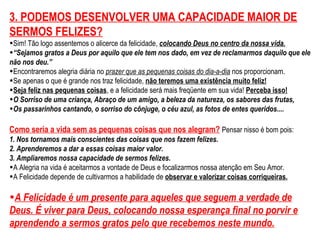 3. PODEMOS DESENVOLVER UMA CAPACIDADE MAIOR DE 
SERMOS FELIZES? 
•Sim! Tão logo assentemos o alicerce da felicidade, colocando Deus no centro da nossa vida. 
•“Sejamos gratos a Deus por aquilo que ele tem nos dado, em vez de reclamarmos daquilo que ele 
não nos deu.” 
•Encontraremos alegria diária no prazer que as pequenas coisas do dia-a-dia nos proporcionam. 
•Se apenas o que é grande nos traz felicidade, não teremos uma existência muito feliz! 
•Seja feliz nas pequenas coisas, e a felicidade será mais freqüente em sua vida! Perceba isso! 
•O Sorriso de uma criança, Abraço de um amigo, a beleza da natureza, os sabores das frutas, 
•Os passarinhos cantando, o sorriso do cônjuge, o céu azul, as fotos de entes queridos.... 
Como seria a vida sem as pequenas coisas que nos alegram? Pensar nisso é bom pois: 
1. Nos tornamos mais conscientes das coisas que nos fazem felizes. 
2. Aprenderemos a dar a essas coisas maior valor. 
3. Ampliaremos nossa capacidade de sermos felizes. 
•A Alegria na vida é aceitarmos a vontade de Deus e focalizarmos nossa atenção em Seu Amor. 
•A Felicidade depende de cultivarmos a habilidade de observar e valorizar coisas corriqueiras. 
•A Felicidade é um presente para aqueles que seguem a verdade de 
Deus. É viver para Deus, colocando nossa esperança final no porvir e 
aprendendo a sermos gratos pelo que recebemos neste mundo. 
