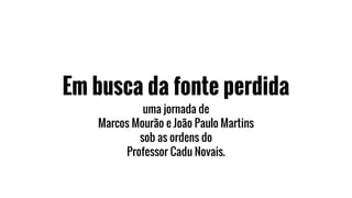 Em busca da fonte perdida
uma jornada de
Marcos Mourão e João Paulo Martins
sob as ordens do
Professor Cadu Novais.
 
