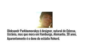 Oleksandr Parkhomovskyy é designer, natural de Odessa,
Ucrânia, mas que mora em Hamburgo, Alemanha. 30 anos.
Aparentemente é o dono do estúdio Rekord.
 