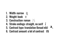 1. Width: narrow
2. Weight: book
3. Construction: roman
4. Stroke endings: straight, no serif
5. Contrast type: translation (broad nib)
6. Contrast amount: a lot of contrast
 