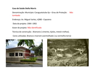 Casa de Saúde Stella Marris
Denominação: Município: Caraguatatuba-Sp – Grau de Proteção: Não
tombado
Endereço: Av. Miguel Varlez, n]980 - Caputera
Data do projeto: 1964 -1965
Autor do projeto: Não identificado
Técnica de construção: Alvenaria ( cimento, tijolos, metal e telhas).
Cores utilizadas: Branco e marrom avermelhado ( ou vermelho terra)
2015
1967
 