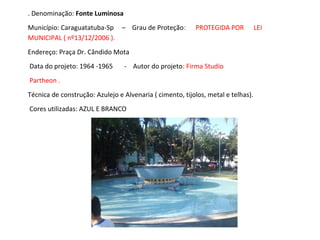 . Denominação: Fonte Luminosa
Município: Caraguatatuba-Sp – Grau de Proteção: PROTEGIDA POR LEI
MUNICIPAL ( nº13/12/2006 ).
Endereço: Praça Dr. Cândido Mota
Data do projeto: 1964 -1965 - Autor do projeto: Firma Studio
Partheon .
Técnica de construção: Azulejo e Alvenaria ( cimento, tijolos, metal e telhas).
Cores utilizadas: AZUL E BRANCO
 