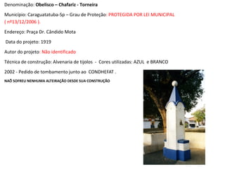 Denominação: Obelisco – Chafariz - Torneira
Município: Caraguatatuba-Sp – Grau de Proteção: PROTEGIDA POR LEI MUNICIPAL
( nº13/12/2006 ).
Endereço: Praça Dr. Cândido Mota
Data do projeto: 1919
Autor do projeto: Não identificado
Técnica de construção: Alvenaria de tijolos - Cores utilizadas: AZUL e BRANCO
2002 - Pedido de tombamento junto ao CONDHEFAT .
NAÕ SOFREU NENHUMA ALTEIRAÇÃO DESDE SUA CONSTRUÇÃO
 