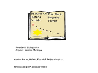 Alunos: Lucas, Hebert, Ezequiel, Felipe e Maycon
Orientação: profª. Luciana Vitório
Referência Bibliográfica
Arquivo Histórico Municipal
 