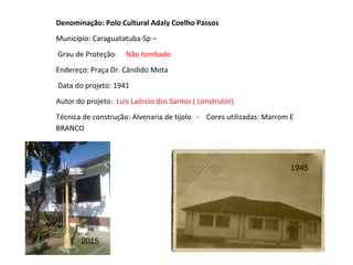 Denominação: Polo Cultural Adaly Coelho Passos
Município: Caraguatatuba-Sp –
Grau de Proteção: Não tombado
Endereço: Praça Dr. Cândido Mota
Data do projeto: 1941
Autor do projeto: Luis Laércio dos Santos ( construtor)
Técnica de construção: Alvenaria de tijolo - Cores utilizadas: Marrom E
BRANCO
2015
1945
 