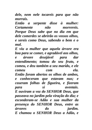dele, nem nele tocareis para que não
morrais.
Então a serpente disse à mulher:
Certamente          não        morrereis.
Porque Deus sabe que no dia em que
dele comerdes se abrirão os vossos olhos,
e sereis como Deus, sabendo o bem e o
mal.
E viu a mulher que aquela árvore era
boa para se comer, e agradável aos olhos,
e     árvore   desejável     para     dar
entendimento; tomou do seu fruto, e
comeu, e deu também a seu marido, e ele
comeu                com              ela.
Então foram abertos os olhos de ambos,
e conheceram que estavam nus; e
coseram folhas de figueira, e fizeram
para             si             aventais.
E ouviram a voz do SENHOR Deus, que
passeava no jardim pela viração do dia; e
esconderam-se Adão e sua mulher da
presença do SENHOR Deus, entre as
árvores             do            jardim.
E chamou o SENHOR Deus a Adão, e
 