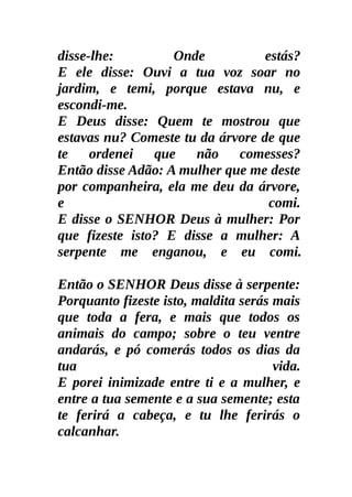 disse-lhe:         Onde           estás?
E ele disse: Ouvi a tua voz soar no
jardim, e temi, porque estava nu, e
escondi-me.
E Deus disse: Quem te mostrou que
estavas nu? Comeste tu da árvore de que
te ordenei que não comesses?
Então disse Adão: A mulher que me deste
por companheira, ela me deu da árvore,
e                                  comi.
E disse o SENHOR Deus à mulher: Por
que fizeste isto? E disse a mulher: A
serpente me enganou, e eu comi.

Então o SENHOR Deus disse à serpente:
Porquanto fizeste isto, maldita serás mais
que toda a fera, e mais que todos os
animais do campo; sobre o teu ventre
andarás, e pó comerás todos os dias da
tua                                   vida.
E porei inimizade entre ti e a mulher, e
entre a tua semente e a sua semente; esta
te ferirá a cabeça, e tu lhe ferirás o
calcanhar.
 