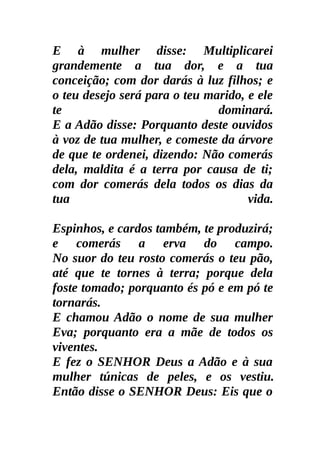 E à mulher disse: Multiplicarei
grandemente a tua dor, e a tua
conceição; com dor darás à luz filhos; e
o teu desejo será para o teu marido, e ele
te                             dominará.
E a Adão disse: Porquanto deste ouvidos
à voz de tua mulher, e comeste da árvore
de que te ordenei, dizendo: Não comerás
dela, maldita é a terra por causa de ti;
com dor comerás dela todos os dias da
tua                                  vida.

Espinhos, e cardos também, te produzirá;
e comerás a erva do campo.
No suor do teu rosto comerás o teu pão,
até que te tornes à terra; porque dela
foste tomado; porquanto és pó e em pó te
tornarás.
E chamou Adão o nome de sua mulher
Eva; porquanto era a mãe de todos os
viventes.
E fez o SENHOR Deus a Adão e à sua
mulher túnicas de peles, e os vestiu.
Então disse o SENHOR Deus: Eis que o
 