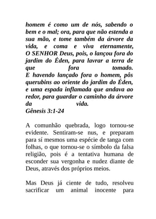 homem é como um de nós, sabendo o
bem e o mal; ora, para que não estenda a
sua mão, e tome também da árvore da
vida, e coma e viva eternamente,
O SENHOR Deus, pois, o lançou fora do
jardim do Éden, para lavrar a terra de
que             fora            tomado.
E havendo lançado fora o homem, pôs
querubins ao oriente do jardim do Éden,
e uma espada inflamada que andava ao
redor, para guardar o caminho da árvore
da                 vida.
Gênesis 3:1-24

A comunhão quebrada, logo tornou-se
evidente. Sentiram-se nus, e preparam
para sí mesmos uma espécie de tanga com
folhas, o que tornou-se o símbolo da falsa
religião, pois é a tentativa humana de
esconder sua vergonha e nudez diante de
Deus, através dos próprios meios.

Mas Deus já ciente de tudo, resolveu
sacrificar um animal inocente para
 