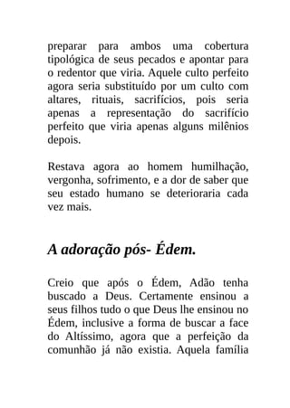 preparar para ambos uma cobertura
tipológica de seus pecados e apontar para
o redentor que viria. Aquele culto perfeito
agora seria substituído por um culto com
altares, rituais, sacrifícios, pois seria
apenas a representação do sacrifício
perfeito que viria apenas alguns milênios
depois.

Restava agora ao homem humilhação,
vergonha, sofrimento, e a dor de saber que
seu estado humano se deterioraria cada
vez mais.


A adoração pós- Édem.

Creio que após o Édem, Adão tenha
buscado a Deus. Certamente ensinou a
seus filhos tudo o que Deus lhe ensinou no
Édem, inclusive a forma de buscar a face
do Altíssimo, agora que a perfeição da
comunhão já não existia. Aquela família
 