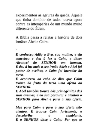 experimentou as agruras da queda. Aquele
que tinha domínio de tudo, lutava agora
contra as intempéries de um mundo muito
diferente do Édem.

A Bíblia passa a relatar a história de dois
irmãos: Abel e Caim.

“
E conheceu Adão a Eva, sua mulher, e ela
concebeu e deu à luz a Caim, e disse:
Alcancei do SENHOR um homem.
E deu à luz mais a seu irmão Abel; e Abel foi
pastor de ovelhas, e Caim foi lavrador da
terra.
E aconteceu ao cabo de dias que Caim
trouxe do fruto da terra uma oferta ao
SENHOR.
E Abel também trouxe dos primogênitos das
suas ovelhas, e da sua gordura; e atentou o
SENHOR para Abel e para a sua oferta.

Mas para Caim e para a sua oferta não
atentou. E irou-se Caim fortemente, e
descaiu-lhe        o        semblante.
E o SENHOR disse a Caim: Por que te
 