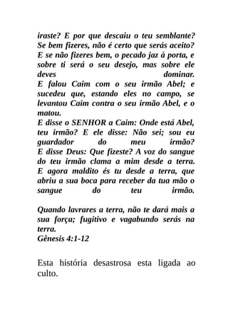 iraste? E por que descaiu o teu semblante?
Se bem fizeres, não é certo que serás aceito?
E se não fizeres bem, o pecado jaz à porta, e
sobre ti será o seu desejo, mas sobre ele
deves                               dominar.
E falou Caim com o seu irmão Abel; e
sucedeu que, estando eles no campo, se
levantou Caim contra o seu irmão Abel, e o
matou.
E disse o SENHOR a Caim: Onde está Abel,
teu irmão? E ele disse: Não sei; sou eu
guardador         do       meu        irmão?
E disse Deus: Que fizeste? A voz do sangue
do teu irmão clama a mim desde a terra.
E agora maldito és tu desde a terra, que
abriu a sua boca para receber da tua mão o
sangue          do         teu         irmão.

Quando lavrares a terra, não te dará mais a
sua força; fugitivo e vagabundo serás na
terra.
Gênesis 4:1-12

Esta história desastrosa esta ligada ao
culto.
 