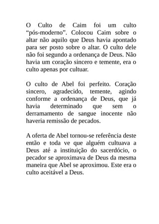 O Culto de Caim foi um culto
“pós-moderno”. Colocou Caim sobre o
altar não aquilo que Deus havia apontado
para ser posto sobre o altar. O culto dele
não foi segundo a ordenança de Deus. Não
havia um coração sincero e temente, era o
culto apenas por cultuar.

O culto de Abel foi perfeito. Coração
sincero, agradecido, temente, agindo
conforme a ordenança de Deus, que já
havia     determinado    que sem    o
derramamento de sangue inocente não
haveria remissão de pecados.

A oferta de Abel tornou-se referência deste
então e toda ve que alguém cultuava a
Deus até a instituição do sacerdócio, o
pecador se aproximava de Deus da mesma
maneira que Abel se aproximou. Este era o
culto aceitável a Deus.
 