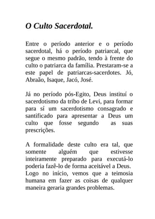 O Culto Sacerdotal.

Entre o período anterior e o período
sacerdotal, há o período patriarcal, que
segue o mesmo padrão, tendo à frente do
culto o patriarca da família. Prestaram-se a
este papel de patriarcas-sacerdotes. Jó,
Abraão, Isaque, Jacó, José.

Já no período pós-Egito, Deus instituí o
sacerdotismo da tribo de Levi, para formar
para sí um sacerdotismo consagrado e
santificado para apresentar a Deus um
culto que fosse segundo           as suas
prescrições.

A formalidade deste culto era tal, que
somente      alguém      que      estivesse
inteiramente preparado para executá-lo
poderia fazê-lo de forma aceitável a Deus.
Logo no início, vemos que a teimosia
humana em fazer as coisas de qualquer
maneira geraria grandes problemas.
 