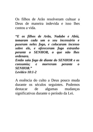 Os filhos de Arão resolveram cultuar a
Deus de maneira indevida e isso lhes
custou a vida.

“E os filhos de Arão, Nadabe e Abiú,
tomaram cada um o seu incensário e
puseram neles fogo, e colocaram incenso
sobre ele, e ofereceram fogo estranho
perante o SENHOR, o que não lhes
ordenara.
Então saiu fogo de diante do SENHOR e os
consumiu;     e   morreram     perante o
SENHOR.”
Levítico 10:1-2

A essência do culto a Deus pouco muda
durante os séculos seguintes. Podemos
destacar      de     algumas      mudanças
significativas durante o período da Lei.
 