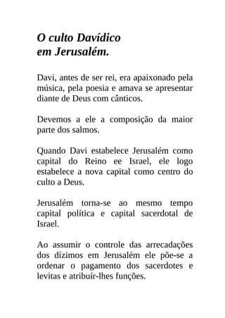 O culto Davídico
em Jerusalém.

Davi, antes de ser rei, era apaixonado pela
música, pela poesia e amava se apresentar
diante de Deus com cânticos.

Devemos a ele a composição da maior
parte dos salmos.

Quando Davi estabelece Jerusalém como
capital do Reino ee Israel, ele logo
estabelece a nova capital como centro do
culto a Deus.

Jerusalém torna-se ao mesmo tempo
capital política e capital sacerdotal de
Israel.

Ao assumir o controle das arrecadações
dos dízimos em Jerusalém ele põe-se a
ordenar o pagamento dos sacerdotes e
levitas e atribuír-lhes funções.
 