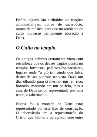 Enfim, alguns são atribuidos de funções
administrativas, outros de sacerdócio,
outros de música, para que no ambiente de
culto houvesse permanente adoração a
Deus.

O Culto no templo.

Os antigos hebreus certamente viam com
estranheza que os deuses pagãos possuiam
templos formosos, palácios espetaculares,
lugares onde “a glória”, ainda que falsa,
destes deuses pudesse ser vista. Davi, um
dia, olhando para sí mesmo, um rei, rico,
honrado, morando em um palácio, mas a
casa de Deus sendo representada por uma
tenda, o tabernáculo.

Nunca foi a vontade de Deus estar
representado por este tipo de construção.
O tabernáculo era a representação do
Cristo, que habitaria peregrinamente entre
 