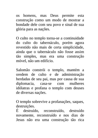 os homens, mas Deus permite esta
construção como um modo de mostrar a
bondade dele com seu povo e sinal de sua
glória para as nações.

O culto no templo torna-se a continuidade
do culto do tabernáculo, porém agora
revestido não mais de certa simplicidade,
ainda que o tabernáculo não fosse assim
tão simples, mas era uma construção
móvel, não um edifício.

Salomão constrói o templo, mantém a
oredem de culto e de administração
herdadas de seu pai, mas por causa de sua
diplomacia, casa-se com mulheres
idólatras e profana o templo com deuses
de diversas nações.

O templo sobrevive a profanações, saques,
destruições.
É destruído, reconstruído, destruído
novamente, reconstruído e nos dias de
Jesus não era uma construção tão rica
 