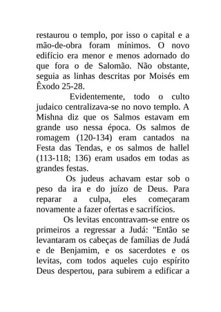restaurou o templo, por isso o capital e a
mão-de-obra foram mínimos. O novo
edifício era menor e menos adornado do
que fora o de Salomão. Não obstante,
seguia as linhas descritas por Moisés em
Êxodo 25-28.
          Evidentemente, todo o culto
judaico centralizava-se no novo templo. A
Mishna diz que os Salmos estavam em
grande uso nessa época. Os salmos de
romagem (120-134) eram cantados na
Festa das Tendas, e os salmos de hallel
(113-118; 136) eram usados em todas as
grandes festas.
         Os judeus achavam estar sob o
peso da ira e do juízo de Deus. Para
reparar a culpa, eles começaram
novamente a fazer ofertas e sacrifícios.
        Os levitas encontravam-se entre os
primeiros a regressar a Judá: "Então se
levantaram os cabeças de famílias de Judá
e de Benjamim, e os sacerdotes e os
levitas, com todos aqueles cujo espírito
Deus despertou, para subirem a edificar a
 