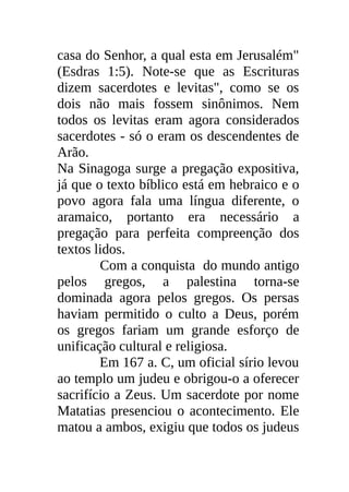 casa do Senhor, a qual esta em Jerusalém"
(Esdras 1:5). Note-se que as Escrituras
dizem sacerdotes e levitas", como se os
dois não mais fossem sinônimos. Nem
todos os levitas eram agora considerados
sacerdotes - só o eram os descendentes de
Arão.
Na Sinagoga surge a pregação expositiva,
já que o texto bíblico está em hebraico e o
povo agora fala uma língua diferente, o
aramaico, portanto era necessário a
pregação para perfeita compreenção dos
textos lidos.
        Com a conquista do mundo antigo
pelos gregos, a palestina torna-se
dominada agora pelos gregos. Os persas
haviam permitido o culto a Deus, porém
os gregos fariam um grande esforço de
unificação cultural e religiosa.
        Em 167 a. C, um oficial sírio levou
ao templo um judeu e obrigou-o a oferecer
sacrifício a Zeus. Um sacerdote por nome
Matatias presenciou o acontecimento. Ele
matou a ambos, exigiu que todos os judeus
 