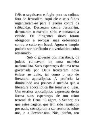 fiéis o seguissem e fugiu para as colinas
fora de Jerusalém. Aqui ele e seus filhos
organizaram-se para a guerra contra os
selêucidas. Desceram contra Jerusalém,
derrotaram o exército sírio, e tomaram a
cidade. Os dirigentes sírios foram
obrigados a revogar suas ordenanças
contra o culto em Israel. Agora o templo
poderia ser purificado e o verdadeiro culto
restaurado.
         Sob o governo dos macabeus, os
judeus cultuavam de uma maneira
nacionalista. Suas esperanças de uma terra
governada por Deus trouxeram nova
ênfase ao culto, tal como o uso de
literatura apocalíptica. A profecia ia
diminuindo aos poucos à medida que a
literatura apocalíptica lhe tomava o lugar.
Um escritor apocalíptico expressou desta
forma suas esperanças de um reino
terrenal de Deus: "E agora, ó Senhor, eis
que estes pagãos, que têm sido reputados
por nada, começaram a ser senhores sobre
nós, e a devorar-nos. Nós, porém, teu
 