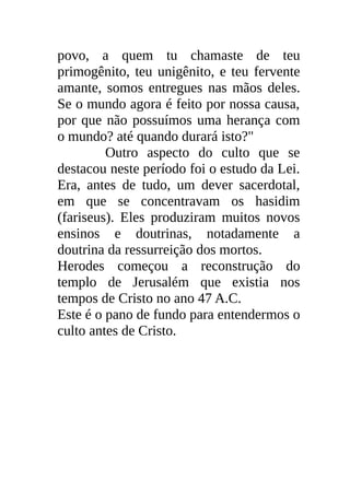 povo, a quem tu chamaste de teu
primogênito, teu unigênito, e teu fervente
amante, somos entregues nas mãos deles.
Se o mundo agora é feito por nossa causa,
por que não possuímos uma herança com
o mundo? até quando durará isto?"
         Outro aspecto do culto que se
destacou neste período foi o estudo da Lei.
Era, antes de tudo, um dever sacerdotal,
em que se concentravam os hasidim
(fariseus). Eles produziram muitos novos
ensinos e doutrinas, notadamente a
doutrina da ressurreição dos mortos.
Herodes começou a reconstrução do
templo de Jerusalém que existia nos
tempos de Cristo no ano 47 A.C.
Este é o pano de fundo para entendermos o
culto antes de Cristo.
 