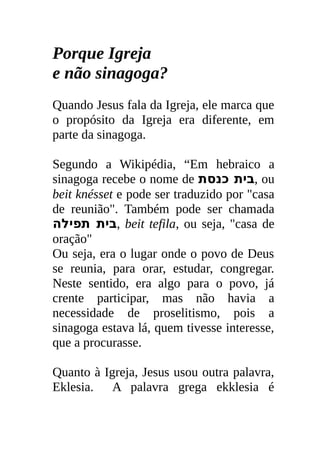 Porque Igreja
e não sinagoga?
Quando Jesus fala da Igreja, ele marca que
o propósito da Igreja era diferente, em
parte da sinagoga.

Segundo a Wikipédia, “Em hebraico a
sinagoga recebe o nome de ‫ ,בית כנסת‬ou
beit knésset e pode ser traduzido por "casa
de reunião". Também pode ser chamada
‫ ,בית תפילה‬beit tefila, ou seja, "casa de
oração"
Ou seja, era o lugar onde o povo de Deus
se reunia, para orar, estudar, congregar.
Neste sentido, era algo para o povo, já
crente participar, mas não havia a
necessidade de proselitismo, pois a
sinagoga estava lá, quem tivesse interesse,
que a procurasse.

Quanto à Igreja, Jesus usou outra palavra,
Eklesia. A palavra grega ekklesia é
 