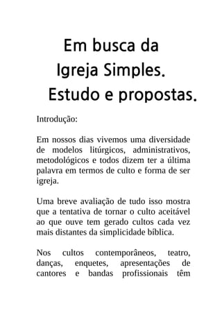 Em busca da
    Igreja Simples.
   Estudo e propostas.
Introdução:

Em nossos dias vivemos uma diversidade
de modelos litúrgicos, administrativos,
metodológicos e todos dizem ter a última
palavra em termos de culto e forma de ser
igreja.

Uma breve avaliação de tudo isso mostra
que a tentativa de tornar o culto aceitável
ao que ouve tem gerado cultos cada vez
mais distantes da simplicidade bíblica.

Nos cultos contemporâneos, teatro,
danças, enquetes, apresentações de
cantores e bandas profissionais têm
 