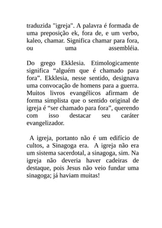 traduzida "igreja". A palavra é formada de
uma preposição ek, fora de, e um verbo,
kaleo, chamar. Significa chamar para fora,
ou             uma              assembléia.

Do grego Ekklesia. Etimologicamente
significa “alguém que é chamado para
fora”. Ekklesia, nesse sentido, designava
uma convocação de homens para a guerra.
Muitos livros evangélicos afirmam de
forma simplista que o sentido original de
igreja é “ser chamado para fora”, querendo
com      isso    destacar   seu     caráter
evangelizador.

 A igreja, portanto não é um edifício de
cultos, a Sinagoga era. A igreja não era
um sistema sacerdotal, a sinagoga, sim. Na
igreja não deveria haver cadeiras de
destaque, pois Jesus não veio fundar uma
sinagoga; já haviam muitas!
 
