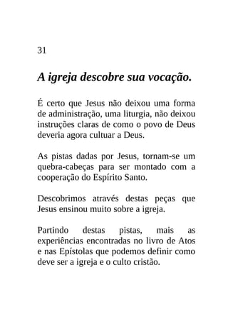 31


A igreja descobre sua vocação.

É certo que Jesus não deixou uma forma
de administração, uma liturgia, não deixou
instruções claras de como o povo de Deus
deveria agora cultuar a Deus.

As pistas dadas por Jesus, tornam-se um
quebra-cabeças para ser montado com a
cooperação do Espírito Santo.

Descobrimos através destas peças que
Jesus ensinou muito sobre a igreja.

Partindo     destas    pistas,     mais as
experiências encontradas no livro de Atos
e nas Epístolas que podemos definir como
deve ser a igreja e o culto cristão.
 