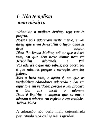 1- Não templista
 nem místico.
“Disse-lhe a mulher: Senhor, vejo que és
profeta.
Nossos pais adoraram neste monte, e vós
dizeis que é em Jerusalém o lugar onde se
deve                                 adorar.
Disse-lhe Jesus: Mulher, crê-me que a hora
vem, em que nem neste monte nem em
Jerusalém         adorareis     o       Pai.
Vós adorais o que não sabeis; nós adoramos
o que sabemos porque a salvação vem dos
judeus.
Mas a hora vem, e agora é, em que os
verdadeiros adoradores adorarão o Pai em
espírito e em verdade; porque o Pai procura
a     tais    que     assim   o     adorem.
Deus é Espírito, e importa que os que o
adoram o adorem em espírito e em verdade.
João 4:19-24

A adoração não seria mais determinada
por ritualismos ou lugares sagrados.
 