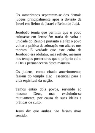 Os samaritanos separaram-se dos demais
judeus principalmente após a divisão de
Israel em Reino de Israel e Reino de Judá.

Jeroboão temia que permitir que o povo
cultuasse em Jerusalém traria de volta a
unidade do Reino e portanto ele fez o povo
voltar a prática da adoração em altares nos
montes. É verdade que este culto de
Jeroboão era idólatra, mas reflete, mesmos
nos tempos posteriores que o próprio culto
a Deus permaneceria desta maneira.

Os judeus, como citado anteriormente,
faziam do templo algo essencial para a
vida espiritual da nação.

Temos então dois povos, servindo ao
mesmo       Deus,  mas    excluindo-se
mutuamente, por causa de suas idéias e
práticas de culto.

Jesus diz que ambas não fariam mais
sentido.
 
