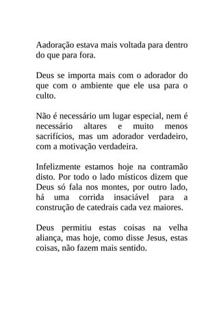 Aadoração estava mais voltada para dentro
do que para fora.

Deus se importa mais com o adorador do
que com o ambiente que ele usa para o
culto.

Não é necessário um lugar especial, nem é
necessário altares e muito menos
sacrifícios, mas um adorador verdadeiro,
com a motivação verdadeira.

Infelizmente estamos hoje na contramão
disto. Por todo o lado místicos dizem que
Deus só fala nos montes, por outro lado,
há uma corrida insaciável para a
construção de catedrais cada vez maiores.

Deus permitiu estas coisas na velha
aliança, mas hoje, como disse Jesus, estas
coisas, não fazem mais sentido.
 