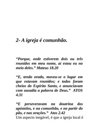 2- A igreja é comunhão.


“Porque, onde estiverem dois ou três
reunidos em meu nome, aí estou eu no
meio deles.” Mateus 18.20

“E, tendo orado, moveu-se o lugar em
que estavam reunidos; e todos foram
cheios do Espírito Santo, e anunciavam
com ousadia a palavra de Deus.” ATOS
4.31

“E perseveravam na doutrina dos
apóstolos, e na comunhão, e no partir do
pão, e nas orações.” Atos 2.42
Um aspecto inegável, é que a igreja local é
 