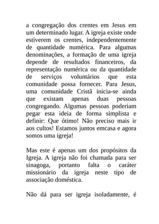 a congregação dos crentes em Jesus em
um determinado lugar. A igreja existe onde
estiverem os crentes, independentemente
de quantidade numérica. Para algumas
denominações, a formação de uma igreja
depende de resultados financeiros, da
representação numérica ou da quantidade
de serviços voluntários que esta
comunidade possa fornecer. Para Jesus,
uma comunidade Cristã inicia-se ainda
que existam apenas duas pessoas
congregando. Algumas pessoas poderiam
pegar esta ideia de forma simplista e
definir: Que ótimo! Não preciso mais ir
aos cultos! Estamos juntos emcasa e agora
somos uma igreja!

Mas este é apenas um dos propósitos da
Igreja. A igreja não foi chamada para ser
sinagoga, portanto falta o caráter
missionário da igreja neste tipo de
associação doméstica.

Não dá para ser igreja isoladamente, é
 