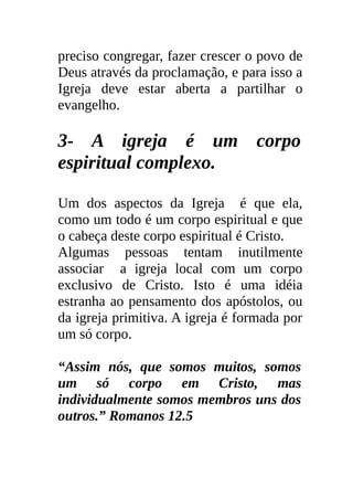 preciso congregar, fazer crescer o povo de
Deus através da proclamação, e para isso a
Igreja deve estar aberta a partilhar o
evangelho.

3- A igreja é um corpo
espiritual complexo.

Um dos aspectos da Igreja é que ela,
como um todo é um corpo espiritual e que
o cabeça deste corpo espiritual é Cristo.
Algumas pessoas tentam inutilmente
associar a igreja local com um corpo
exclusivo de Cristo. Isto é uma idéia
estranha ao pensamento dos apóstolos, ou
da igreja primitiva. A igreja é formada por
um só corpo.

“Assim nós, que somos muitos, somos
um só corpo em Cristo, mas
individualmente somos membros uns dos
outros.” Romanos 12.5
 