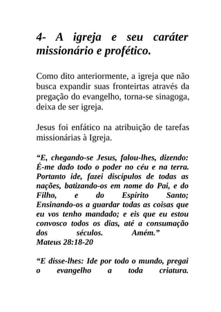 4- A igreja e seu caráter
missionário e profético.

Como dito anteriormente, a igreja que não
busca expandir suas fronteirtas através da
pregação do evangelho, torna-se sinagoga,
deixa de ser igreja.

Jesus foi enfático na atribuição de tarefas
missionárias à Igreja.

“E, chegando-se Jesus, falou-lhes, dizendo:
É-me dado todo o poder no céu e na terra.
Portanto ide, fazei discípulos de todas as
nações, batizando-os em nome do Pai, e do
Filho,     e      do    Espírito     Santo;
Ensinando-os a guardar todas as coisas que
eu vos tenho mandado; e eis que eu estou
convosco todos os dias, até a consumação
dos         séculos.       Amém.”
Mateus 28:18-20

“E disse-lhes: Ide por todo o mundo, pregai
o     evangelho      a     toda   criatura.
 