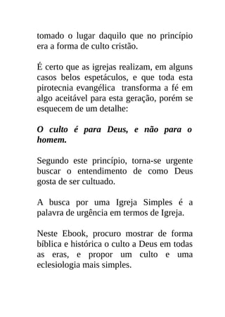 tomado o lugar daquilo que no princípio
era a forma de culto cristão.

É certo que as igrejas realizam, em alguns
casos belos espetáculos, e que toda esta
pirotecnia evangélica transforma a fé em
algo aceitável para esta geração, porém se
esquecem de um detalhe:

O culto é para Deus, e não para o
homem.

Segundo este princípio, torna-se urgente
buscar o entendimento de como Deus
gosta de ser cultuado.

A busca por uma Igreja Simples é a
palavra de urgência em termos de Igreja.

Neste Ebook, procuro mostrar de forma
bíblica e histórica o culto a Deus em todas
as eras, e propor um culto e uma
eclesiologia mais simples.
 