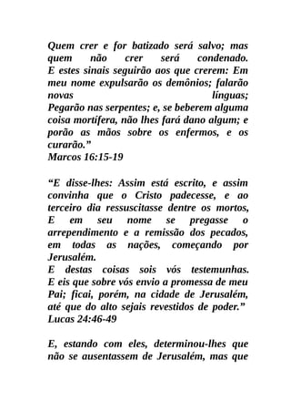 Quem crer e for batizado será salvo; mas
quem      não     crer    será    condenado.
E estes sinais seguirão aos que crerem: Em
meu nome expulsarão os demônios; falarão
novas                                línguas;
Pegarão nas serpentes; e, se beberem alguma
coisa mortífera, não lhes fará dano algum; e
porão as mãos sobre os enfermos, e os
curarão.”
Marcos 16:15-19

“E disse-lhes: Assim está escrito, e assim
convinha que o Cristo padecesse, e ao
terceiro dia ressuscitasse dentre os mortos,
E em seu nome se pregasse o
arrependimento e a remissão dos pecados,
em todas as nações, começando por
Jerusalém.
E destas coisas sois vós testemunhas.
E eis que sobre vós envio a promessa de meu
Pai; ficai, porém, na cidade de Jerusalém,
até que do alto sejais revestidos de poder.”
Lucas 24:46-49

E, estando com eles, determinou-lhes que
não se ausentassem de Jerusalém, mas que
 