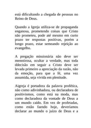 está dificultando a chegada de pessoas no
Reino de Deus.

Quando a Igreja utiliza-se de propaganda
enganosa, prometendo coisas que Cristo
não prometeu, pode até mesmo em curto
prazo ter respostas positivas, porém a
longo prazo, estar semeando rejeição ao
evangelho.

A pregação missionária não deve ser
menntirosa, ocultar a verdade, mas toda
ddecisão em seguir a Cristo deve ser
levada primeiro a apreciação da razão, não
da emoção, para que a fé, uma vez
assumida, seja vivida em plenitude.

Aigreja é portadora da palavra profética,
não como adivinhadora, ou declaradora de
positivismos, como está na moda, mas
como declaradora da vontade de Deus a
um mundo caído. Em vez de profetadas,
como estão faendo hoje, deveríamos
declarar ao mundo o juízo de Deus e a
 