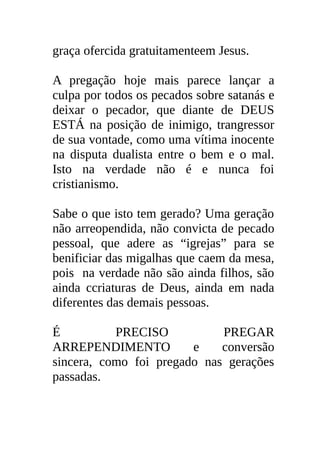 graça ofercida gratuitamenteem Jesus.

A pregação hoje mais parece lançar a
culpa por todos os pecados sobre satanás e
deixar o pecador, que diante de DEUS
ESTÁ na posição de inimigo, trangressor
de sua vontade, como uma vítima inocente
na disputa dualista entre o bem e o mal.
Isto na verdade não é e nunca foi
cristianismo.

Sabe o que isto tem gerado? Uma geração
não arreopendida, não convicta de pecado
pessoal, que adere as “igrejas” para se
benificiar das migalhas que caem da mesa,
pois na verdade não são ainda filhos, são
ainda ccriaturas de Deus, ainda em nada
diferentes das demais pessoas.

É          PRECISO           PREGAR
ARREPENDIMENTO          e    conversão
sincera, como foi pregado nas gerações
passadas.
 