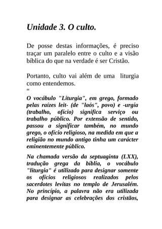 Unidade 3. O culto.

De posse destas informações, é preciso
traçar um paralelo entre o culto e a visão
bíblica do que na verdade é ser Cristão.

Portanto, culto vai além de uma liturgia
como entendemos.
“
O vocábulo "Liturgia", em grego, formado
pelas raízes leit- (de "laós", povo) e -urgía
(trabalho, ofício) significa serviço ou
trabalho público. Por extensão de sentido,
passou a significar também, no mundo
grego, o ofício religioso, na medida em que a
religião no mundo antigo tinha um carácter
eminentemente público.
Na chamada versão da septuaginta (LXX),
tradução grega da bíblia, o vocábulo
"liturgia" é utilizado para designar somente
os ofícios religiosos realizados pelos
sacerdotes levitas no templo de Jerusalém.
No princípio, a palavra não era utilizada
para designar as celebrações dos cristãos,
 