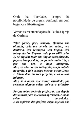 Onde      há    liberdade,  sempre    há
possibilidade de alguns confundirem com
bagunça e libertinagem.

Vemos as recomendações de Paulo à Igreja
de Corinto:

“Que fareis, pois, irmãos? Quando vos
ajuntais, cada um de vós tem salmo, tem
doutrina, tem revelação, tem língua, tem
interpretação. Faça-se tudo para edificação.
E, se alguém falar em língua desconhecida,
faça-se isso por dois, ou quando muito três, e
por    sua     vez,    e    haja   intérprete.
Mas, se não houver intérprete, esteja calado
na igreja, e fale consigo mesmo, e com Deus.
E falem dois ou três profetas, e os outros
julguem.
Mas, se a outro, que estiver assentado, for
revelada alguma coisa, cale-se o primeiro.

Porque todos podereis profetizar, uns depois
dos outros; para que todos aprendam, e todos
sejam                             consolados.
E os espíritos dos profetas estão sujeitos aos
 