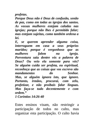 profetas.
Porque Deus não é Deus de confusão, senão
de paz, como em todas as igrejas dos santos.
As vossas mulheres estejam caladas nas
igrejas; porque não lhes é permitido falar;
mas estejam sujeitas, como também ordena a
lei.
E, se querem aprender alguma coisa,
interroguem em casa a seus próprios
maridos; porque é vergonhoso que as
mulheres        falem        na      igreja.
Porventura saiu dentre vós a palavra de
Deus? Ou veio ela somente para vós?
Se alguém cuida ser profeta, ou espiritual,
reconheça que as coisas que vos escrevo são
mandamentos             do          Senhor.
Mas, se alguém ignora isto, que ignore.
Portanto, irmãos, procurai, com zelo,
profetizar, e não proibais falar línguas.
Mas faça-se tudo decentemente e com
ordem.”
1 Coríntios 14:26-40

Estes ensinos visam, não restringir a
participação de todos no culto, mas
organizar esta participação. O culto havia
 