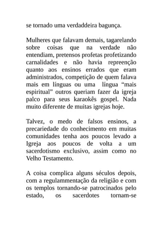 se tornado uma verdaddeira bagunça.

Mulheres que falavam demais, tagarelando
sobre coisas que na verdade não
entendiam, pretensos profetas profetizando
carnalidades e não havia repreenção
quanto aos ensinos errados que eram
administrados, competição de quem falava
mais em línguas ou uma língua “mais
espiritual” outros queriam fazer da igreja
palco para seus karaokês gospel. Nada
muito diferente de muitas igrejas hoje.

Talvez, o medo de falsos ensinos, a
precariedade do conhecimento em muitas
comunidades tenha aos poucos levado a
Igreja aos poucos de volta a um
sacerdotismo exclusivo, assim como no
Velho Testamento.

A coisa complica alguns séculos depois,
com a regulammentação da religião e com
os templos tornando-se patrocinados pelo
estado,   os     sacerdotes    tornam-se
 