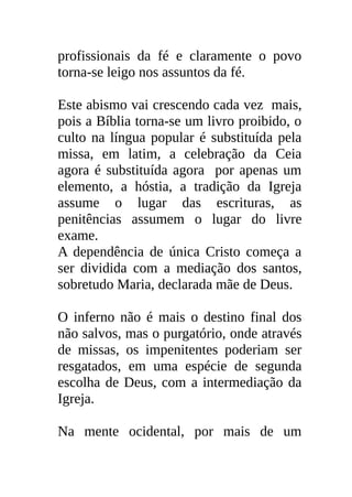 profissionais da fé e claramente o povo
torna-se leigo nos assuntos da fé.

Este abismo vai crescendo cada vez mais,
pois a Bíblia torna-se um livro proibido, o
culto na língua popular é substituída pela
missa, em latim, a celebração da Ceia
agora é substituída agora por apenas um
elemento, a hóstia, a tradição da Igreja
assume o lugar das escrituras, as
penitências assumem o lugar do livre
exame.
A dependência de única Cristo começa a
ser dividida com a mediação dos santos,
sobretudo Maria, declarada mãe de Deus.

O inferno não é mais o destino final dos
não salvos, mas o purgatório, onde através
de missas, os impenitentes poderiam ser
resgatados, em uma espécie de segunda
escolha de Deus, com a intermediação da
Igreja.

Na mente ocidental, por mais de um
 