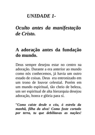 UNIDADE 1-

Oculto antes da manifestação
de Cristo.


A adoração antes da fundação
do mundo.
Deus sempre desejou estar no centro na
adoração. Durante a era anterior ao mundo
como nós conhecemos, já havia um outro
estado de coisas. Deus era entronizado em
um trono de louvor celestial. Porém em
um mundo espiritual, tão cheio de beleza,
um ser espiritual de alta hierarquia desejou
adoração, honra e glória para sí.

“Como caíste desde o céu, ó estrela da
manhã, filha da alva! Como foste cortado
por terra, tu que debilitavas as nações!
 